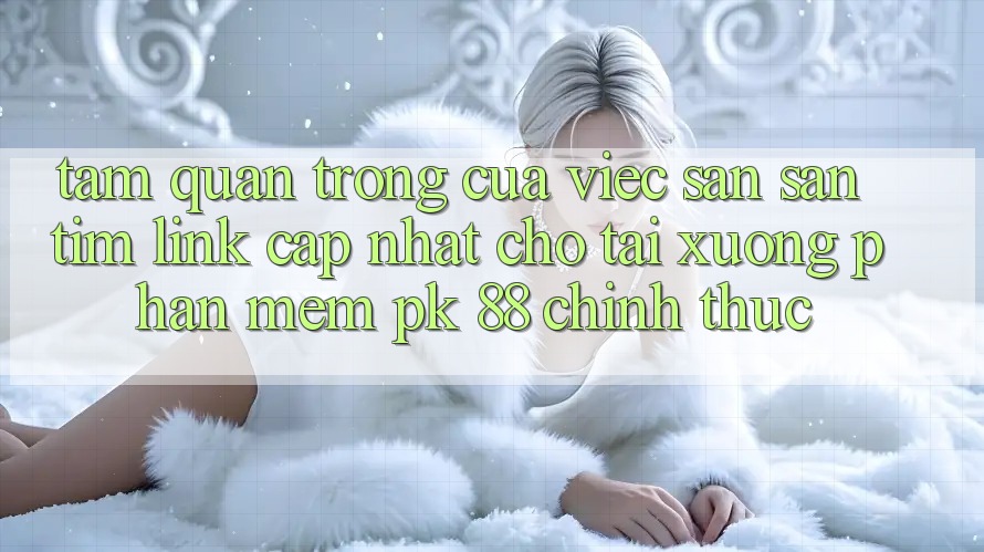 Tầm Quan Trọng Của Việc Săn săn tìm “Link Cập Nhật Cho Tải xuống Phần mềm PK 88” Chính Thức