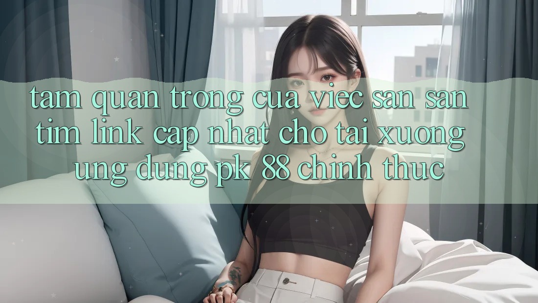Tầm Quan Trọng Của Việc Săn săn tìm “Link Cập Nhật Cho Tải xuống Ứng Dụng PK 88” Chính Thức