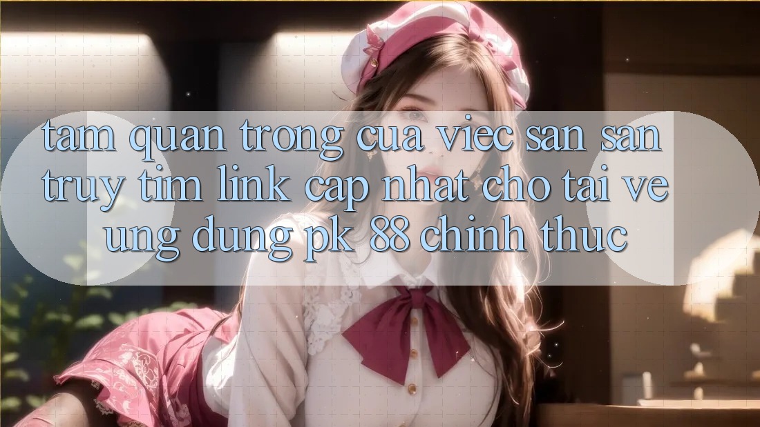 Tầm Quan Trọng Của Việc Săn săn truy tìm “Link Cập Nhật Cho Tải về Ứng Dụng PK 88” Chính Thức