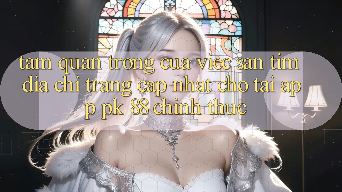 Tầm Quan Trọng Của Việc Săn tìm “Địa chỉ trang Cập Nhật Cho Tải App PK 88” Chính Thức