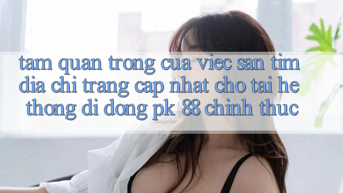 Tầm Quan Trọng Của Việc Săn tìm “Địa chỉ trang Cập Nhật Cho Tải Hệ thống di động PK 88” Chính Thức