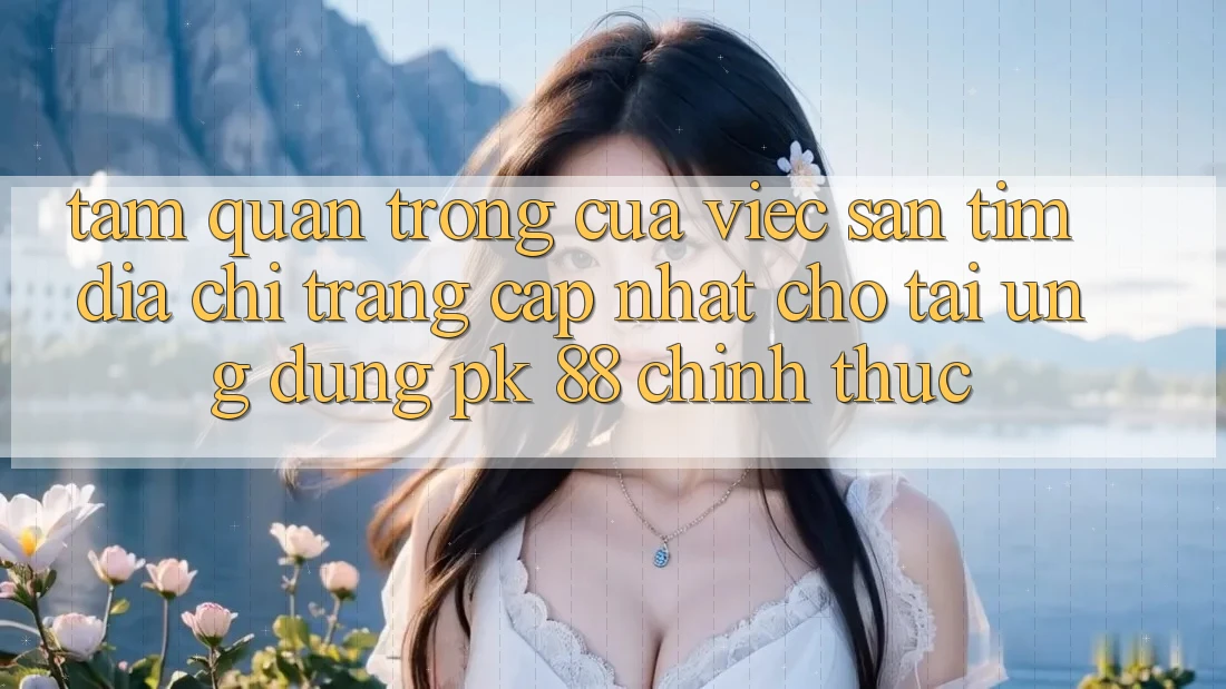 Tầm Quan Trọng Của Việc Săn tìm “Địa chỉ trang Cập Nhật Cho Tải Ứng Dụng PK 88” Chính Thức
