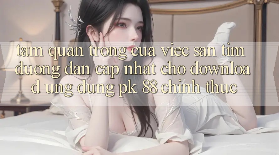Tầm Quan Trọng Của Việc Săn tìm “Đường dẫn Cập Nhật Cho Download Ứng Dụng PK 88” Chính Thức
