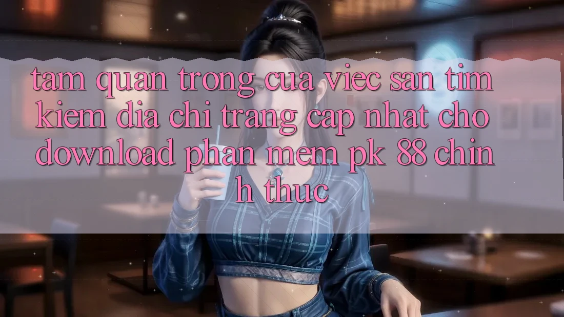 Tầm Quan Trọng Của Việc Săn tìm Kiếm “Địa chỉ trang Cập Nhật Cho Download Phần mềm PK 88” Chính Thức