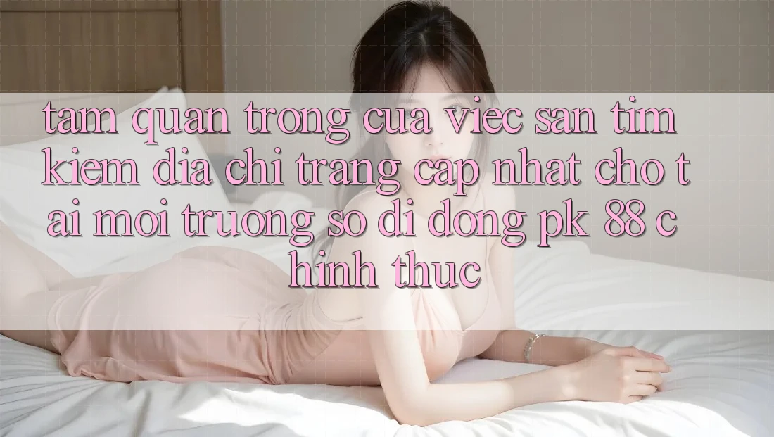 Tầm Quan Trọng Của Việc Săn tìm Kiếm “Địa chỉ trang Cập Nhật Cho Tải Môi trường số di động PK 88” Chính Thức