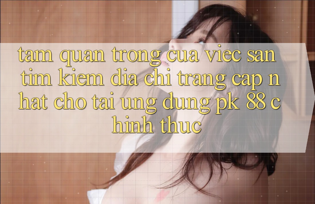 Tầm Quan Trọng Của Việc Săn tìm Kiếm “Địa chỉ trang Cập Nhật Cho Tải Ứng Dụng PK 88” Chính Thức