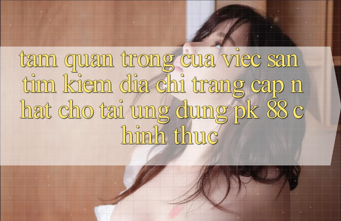 Tầm Quan Trọng Của Việc Săn tìm Kiếm “Địa chỉ trang Cập Nhật Cho Tải Ứng Dụng PK 88” Chính Thức