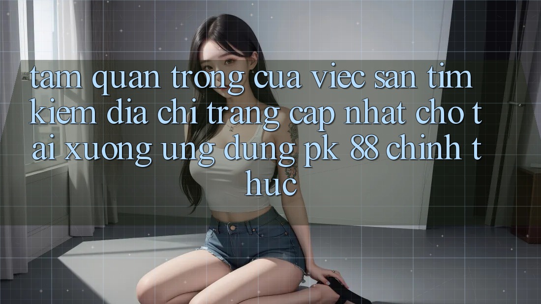 Tầm Quan Trọng Của Việc Săn tìm Kiếm “Địa chỉ trang Cập Nhật Cho Tải xuống Ứng Dụng PK 88” Chính Thức