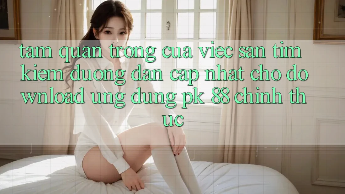Tầm Quan Trọng Của Việc Săn tìm Kiếm “Đường dẫn Cập Nhật Cho Download Ứng Dụng PK 88” Chính Thức