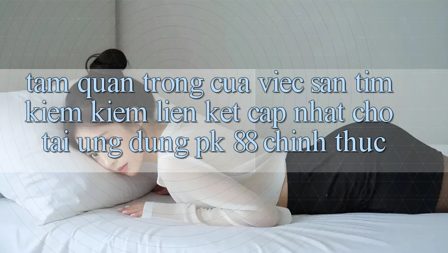 Tầm Quan Trọng Của Việc Săn tìm kiếm Kiếm “Liên kết Cập Nhật Cho Tải Ứng Dụng PK 88” Chính Thức
