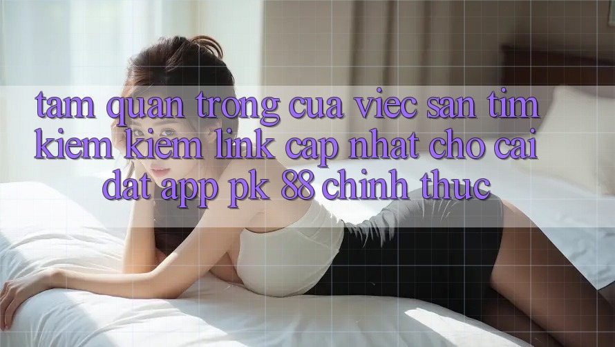 Tầm Quan Trọng Của Việc Săn tìm kiếm kiếm “Link Cập Nhật Cho Cài đặt App PK 88” Chính Thức