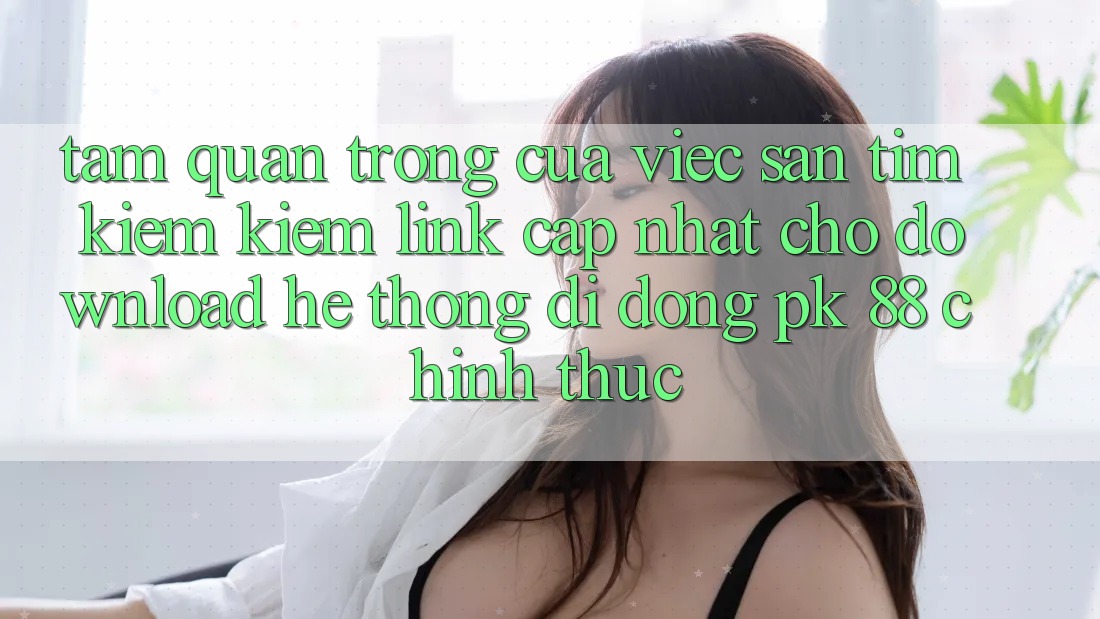 Tầm Quan Trọng Của Việc Săn tìm kiếm Kiếm “Link Cập Nhật Cho Download Hệ thống di động PK 88” Chính Thức