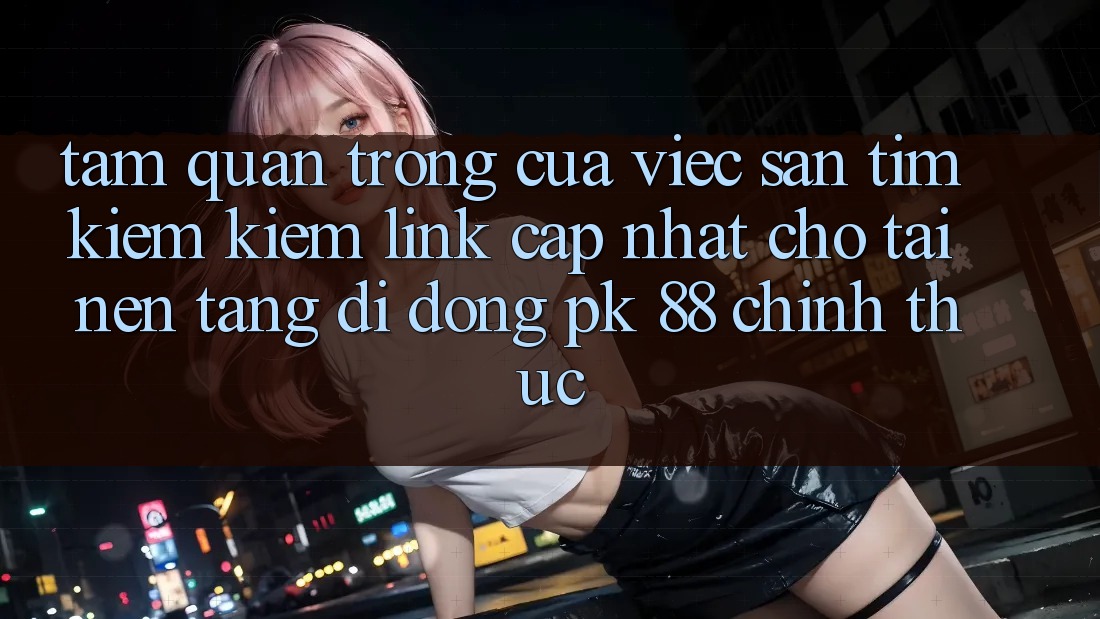 Tầm Quan Trọng Của Việc Săn tìm kiếm Kiếm “Link Cập Nhật Cho Tải Nền tảng di động PK 88” Chính Thức