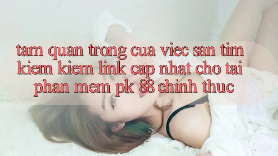 Tầm Quan Trọng Của Việc Săn tìm kiếm Kiếm “Link Cập Nhật Cho Tải Phần mềm PK 88” Chính Thức