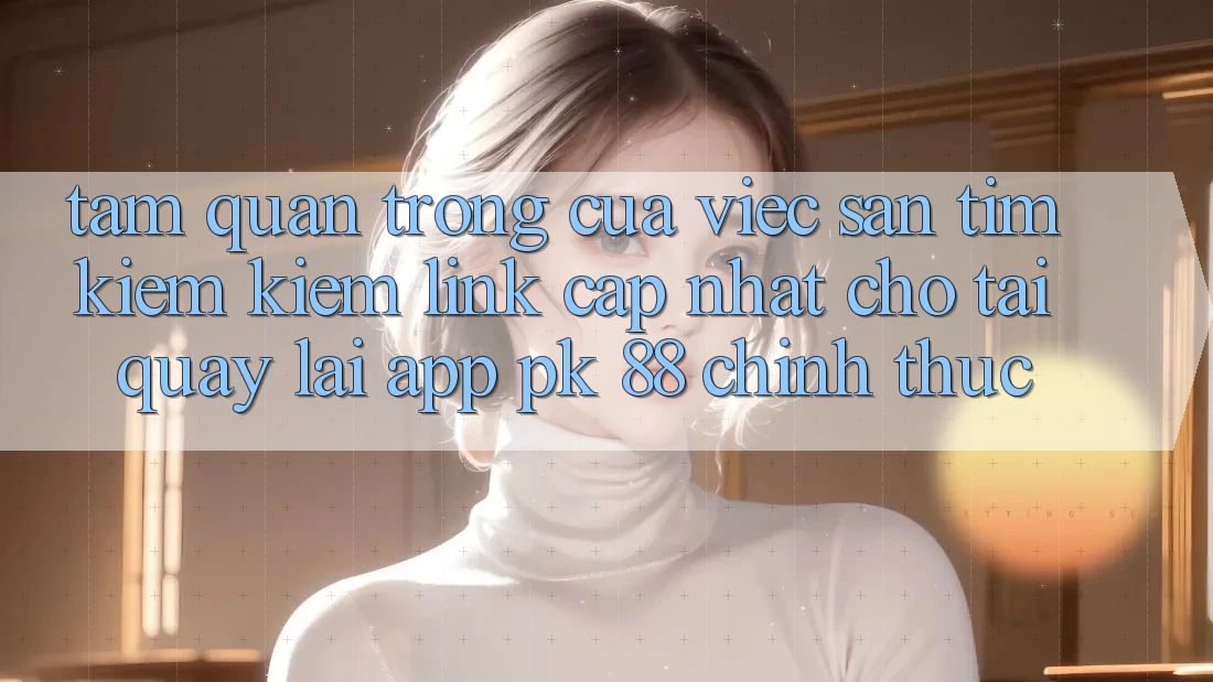 Tầm Quan Trọng Của Việc Săn tìm kiếm Kiếm “Link Cập Nhật Cho Tải quay lại App PK 88” Chính Thức