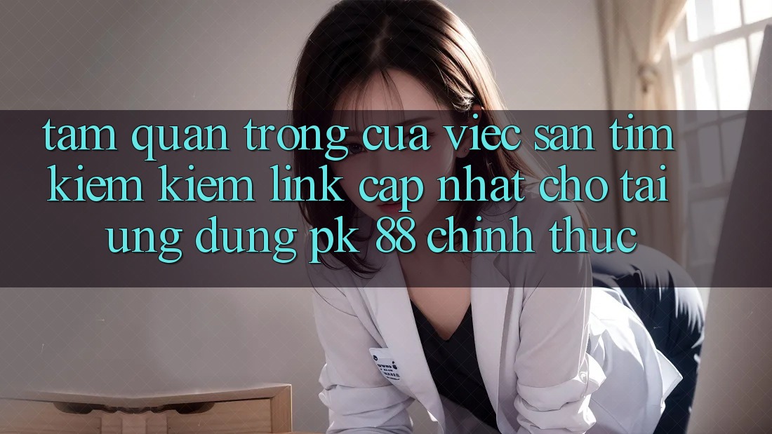 Tầm Quan Trọng Của Việc Săn tìm kiếm Kiếm “Link Cập Nhật Cho Tải Ứng Dụng PK 88” Chính Thức