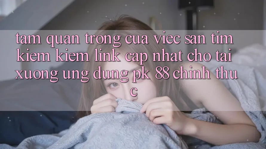 Tầm Quan Trọng Của Việc Săn tìm kiếm Kiếm “Link Cập Nhật Cho Tải xuống Ứng Dụng PK 88” Chính Thức