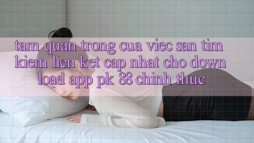 Tầm Quan Trọng Của Việc Săn tìm Kiếm “Liên kết Cập Nhật Cho Download App PK 88” Chính Thức