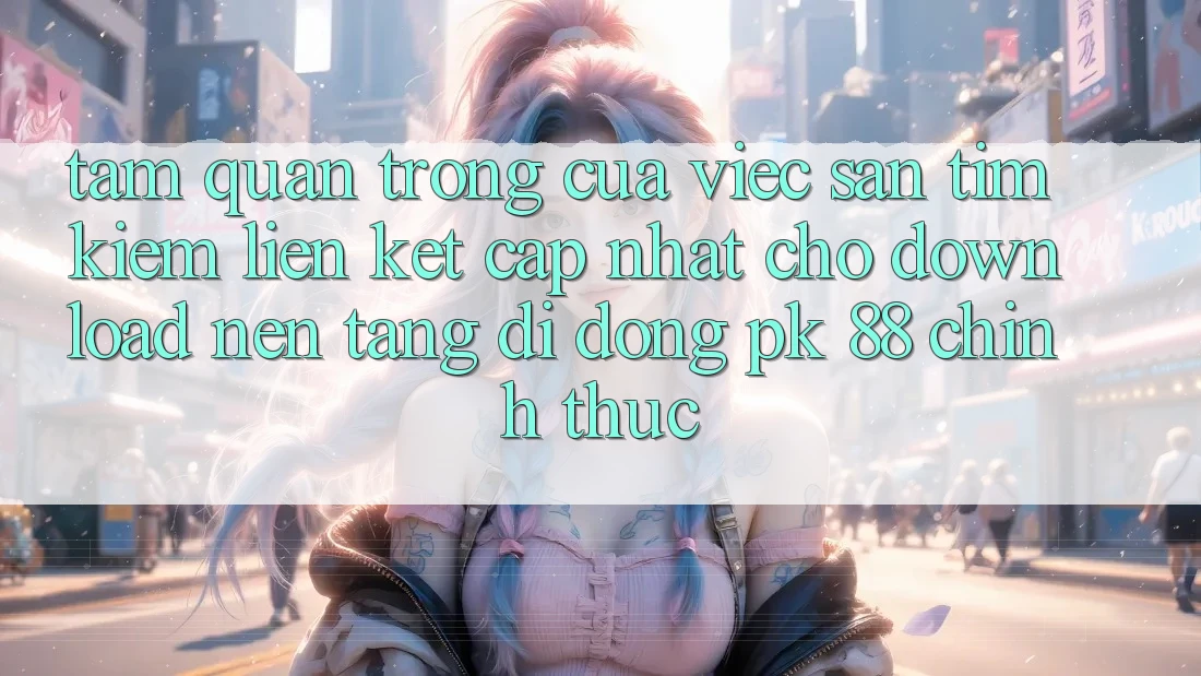 Tầm Quan Trọng Của Việc Săn tìm Kiếm “Liên kết Cập Nhật Cho Download Nền tảng di động PK 88” Chính Thức