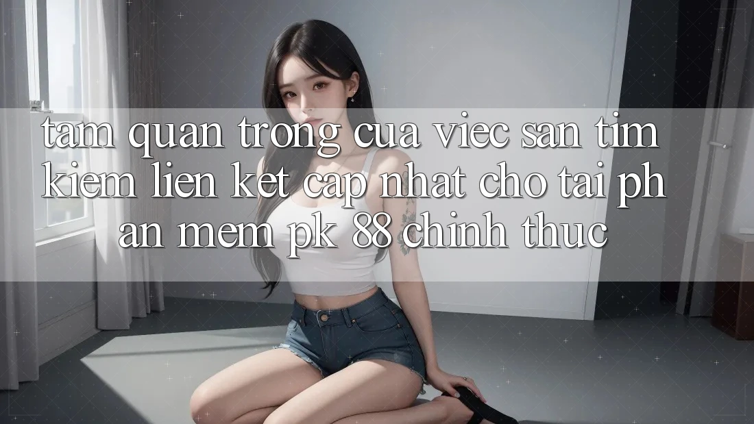 Tầm Quan Trọng Của Việc Săn tìm Kiếm “Liên kết Cập Nhật Cho Tải Phần mềm PK 88” Chính Thức