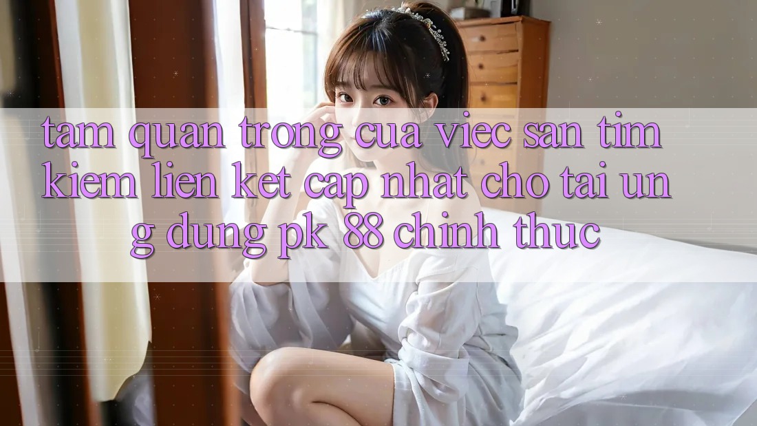 Tầm Quan Trọng Của Việc Săn tìm Kiếm “Liên kết Cập Nhật Cho Tải Ứng Dụng PK 88” Chính Thức