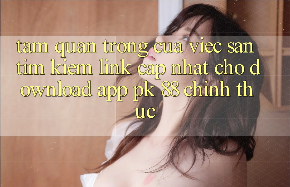 Tầm Quan Trọng Của Việc Săn tìm Kiếm “Link Cập Nhật Cho Download App PK 88” Chính Thức