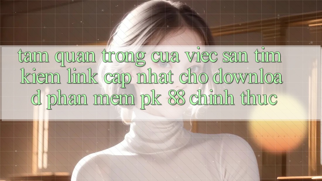 Tầm Quan Trọng Của Việc Săn tìm Kiếm “Link Cập Nhật Cho Download Phần mềm PK 88” Chính Thức