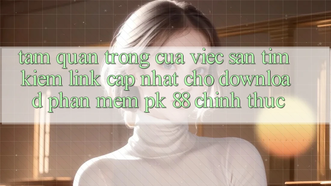 Tầm Quan Trọng Của Việc Săn tìm Kiếm “Link Cập Nhật Cho Download Phần mềm PK 88” Chính Thức