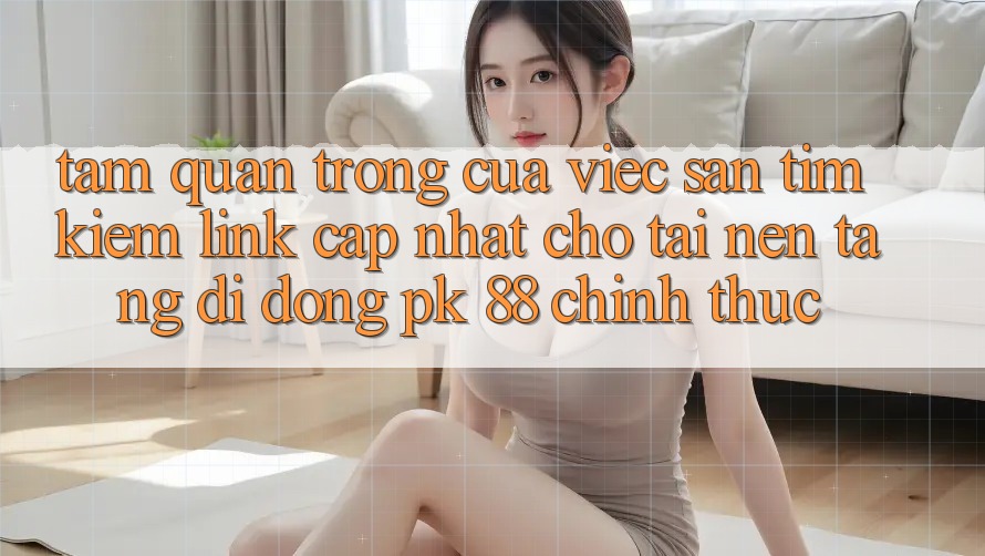 Tầm Quan Trọng Của Việc Săn tìm Kiếm “Link Cập Nhật Cho Tải Nền tảng di động PK 88” Chính Thức