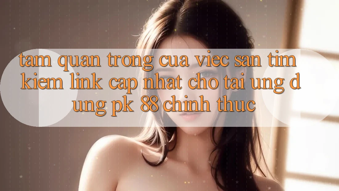 Tầm Quan Trọng Của Việc Săn tìm Kiếm “Link Cập Nhật Cho Tải Ứng Dụng PK 88” Chính Thức
