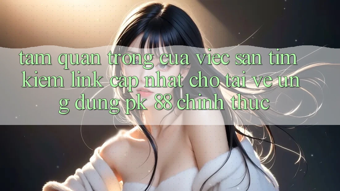 Tầm Quan Trọng Của Việc Săn tìm Kiếm “Link Cập Nhật Cho Tải về Ứng Dụng PK 88” Chính Thức
