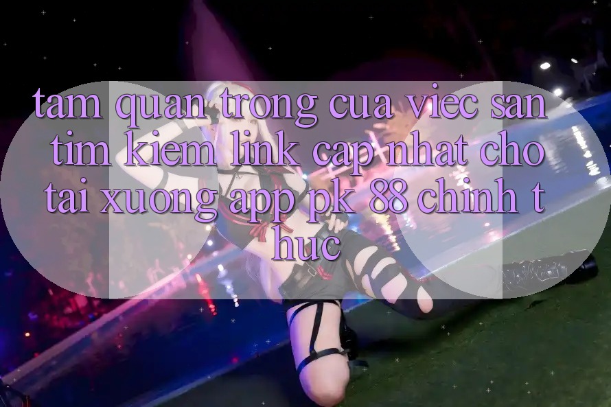 Tầm Quan Trọng Của Việc Săn tìm Kiếm “Link Cập Nhật Cho Tải xuống App PK 88” Chính Thức