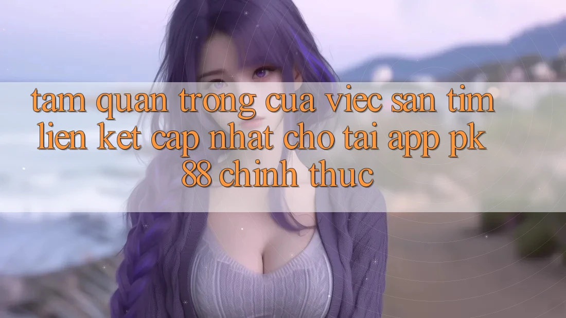 Tầm Quan Trọng Của Việc Săn tìm “Liên kết Cập Nhật Cho Tải App PK 88” Chính Thức