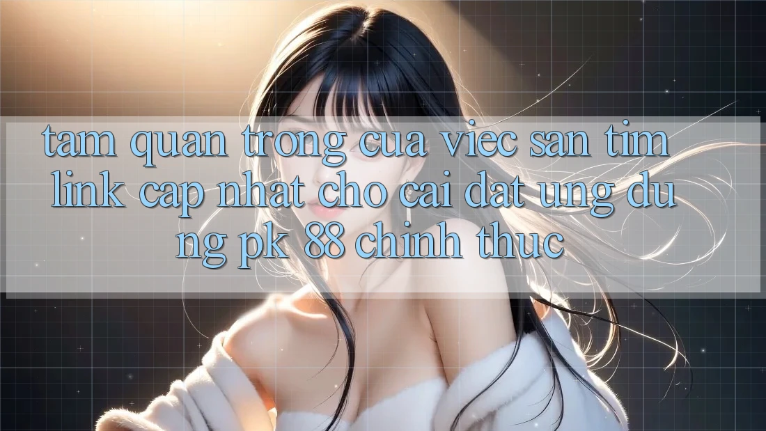 Tầm Quan Trọng Của Việc Săn tìm “Link Cập Nhật Cho Cài đặt Ứng Dụng PK 88” Chính Thức