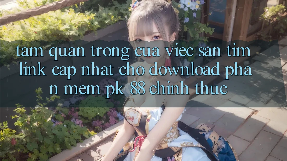 Tầm Quan Trọng Của Việc Săn tìm “Link Cập Nhật Cho Download Phần mềm PK 88” Chính Thức