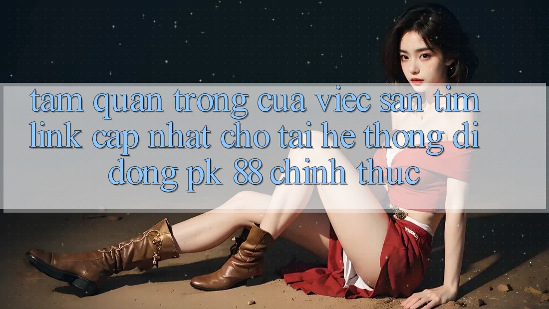 Tầm Quan Trọng Của Việc Săn tìm “Link Cập Nhật Cho Tải Hệ thống di động PK 88” Chính Thức