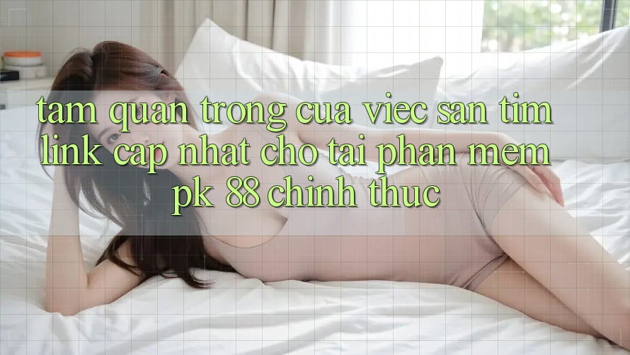 Tầm Quan Trọng Của Việc Săn tìm “Link Cập Nhật Cho Tải Phần mềm PK 88” Chính Thức