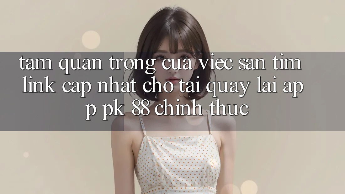 Tầm Quan Trọng Của Việc Săn tìm “Link Cập Nhật Cho Tải quay lại App PK 88” Chính Thức