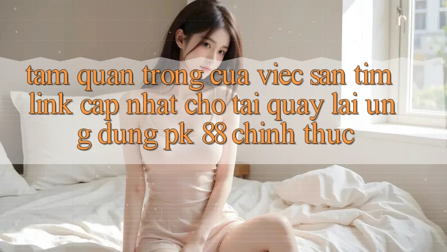 Tầm Quan Trọng Của Việc Săn tìm “Link Cập Nhật Cho Tải quay lại Ứng Dụng PK 88” Chính Thức