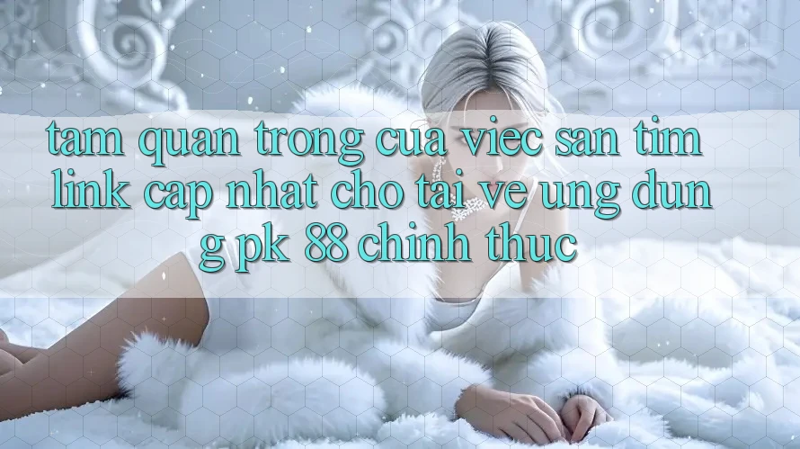 Tầm Quan Trọng Của Việc Săn tìm “Link Cập Nhật Cho Tải về Ứng Dụng PK 88” Chính Thức