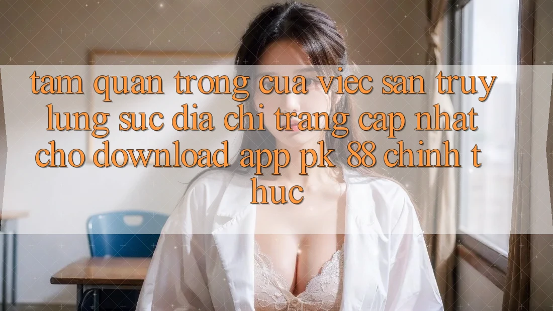 Tầm Quan Trọng Của Việc Săn truy lùng sục “Địa chỉ trang Cập Nhật Cho Download App PK 88” Chính Thức