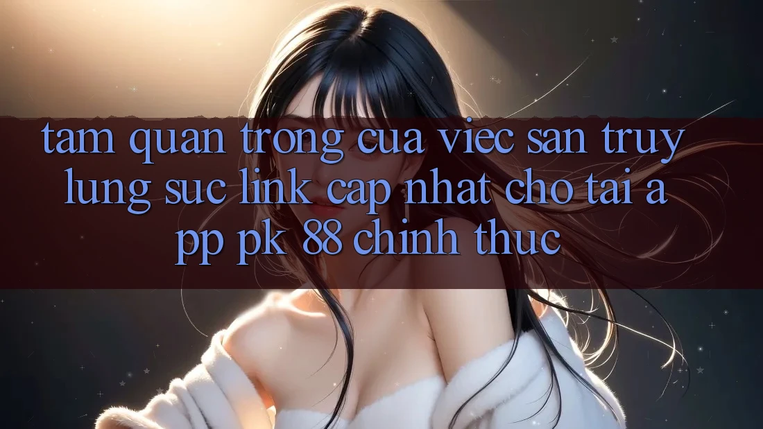 Tầm Quan Trọng Của Việc Săn truy lùng sục “Link Cập Nhật Cho Tải App PK 88” Chính Thức