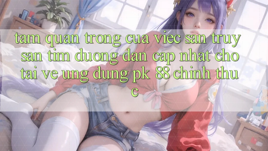 Tầm Quan Trọng Của Việc Săn truy săn tìm “Đường dẫn Cập Nhật Cho Tải về Ứng Dụng PK 88” Chính Thức