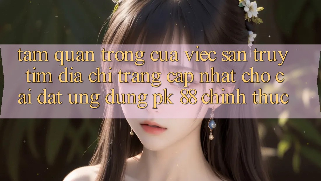 Tầm Quan Trọng Của Việc Săn truy tìm “Địa chỉ trang Cập Nhật Cho Cài đặt Ứng Dụng PK 88” Chính Thức