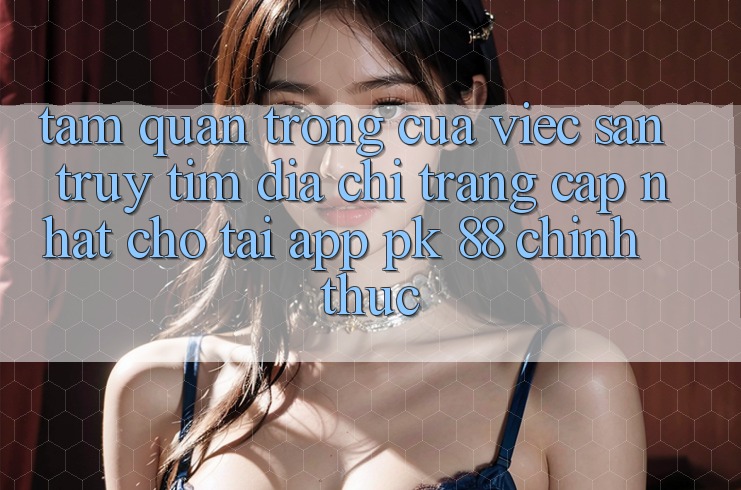 Tầm Quan Trọng Của Việc Săn truy tìm “Địa chỉ trang Cập Nhật Cho Tải App PK 88” Chính Thức