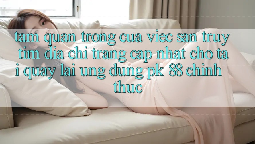 Tầm Quan Trọng Của Việc Săn truy tìm “Địa chỉ trang Cập Nhật Cho Tải quay lại Ứng Dụng PK 88” Chính Thức