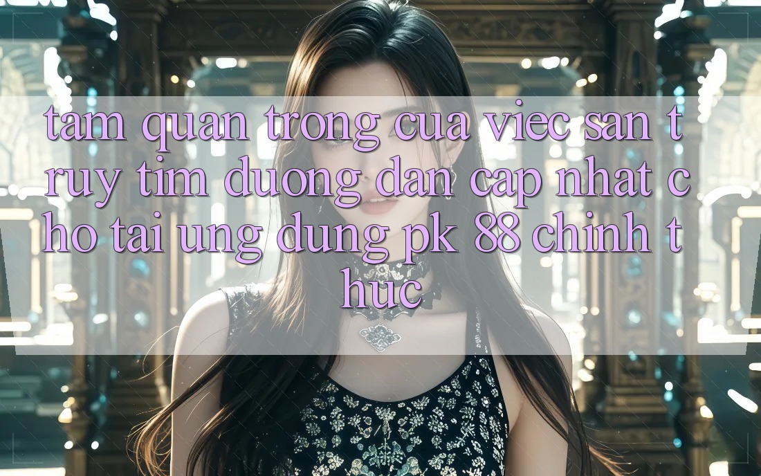 Tầm Quan Trọng Của Việc Săn truy tìm “Đường dẫn Cập Nhật Cho Tải Ứng Dụng PK 88” Chính Thức
