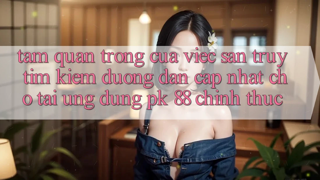 Tầm Quan Trọng Của Việc Săn truy tìm Kiếm “Đường dẫn Cập Nhật Cho Tải Ứng Dụng PK 88” Chính Thức