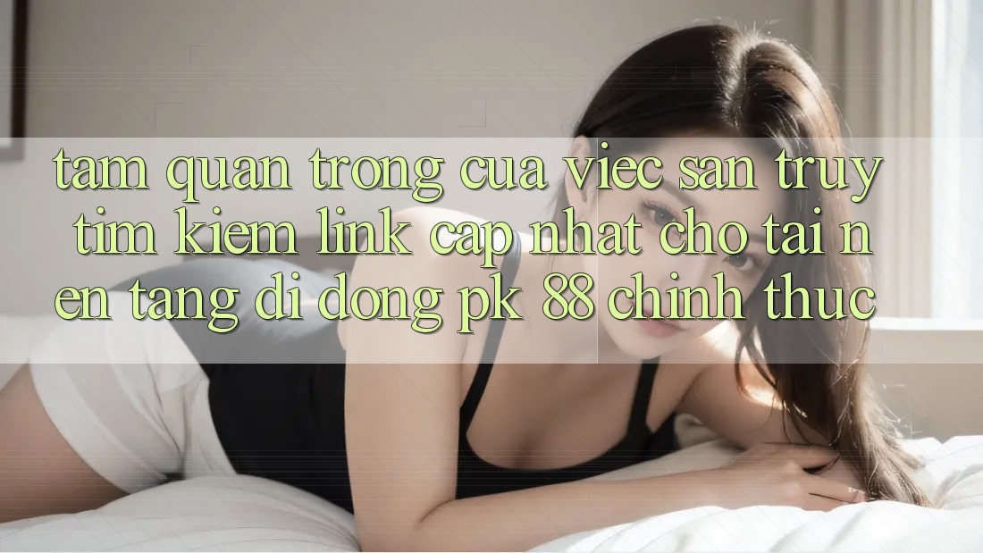 Tầm Quan Trọng Của Việc Săn truy tìm Kiếm “Link Cập Nhật Cho Tải Nền tảng di động PK 88” Chính Thức