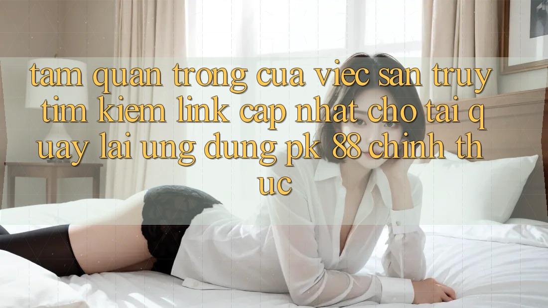 Tầm Quan Trọng Của Việc Săn truy tìm kiếm “Link Cập Nhật Cho Tải quay lại Ứng Dụng PK 88” Chính Thức